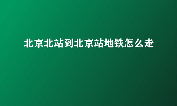 北京北站到北京站地铁怎么走