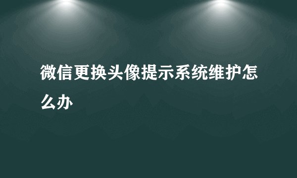 微信更换头像提示系统维护怎么办