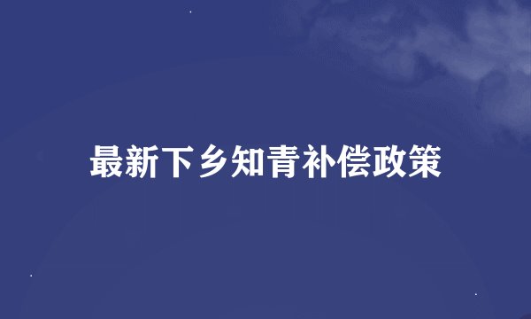 最新下乡知青补偿政策