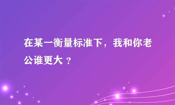 在某一衡量标准下，我和你老公谁更大 ？