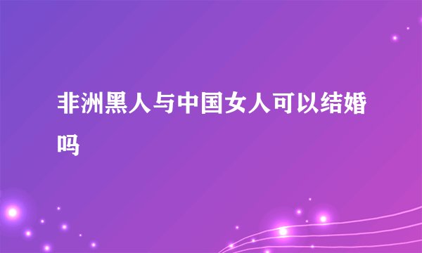 非洲黑人与中国女人可以结婚吗