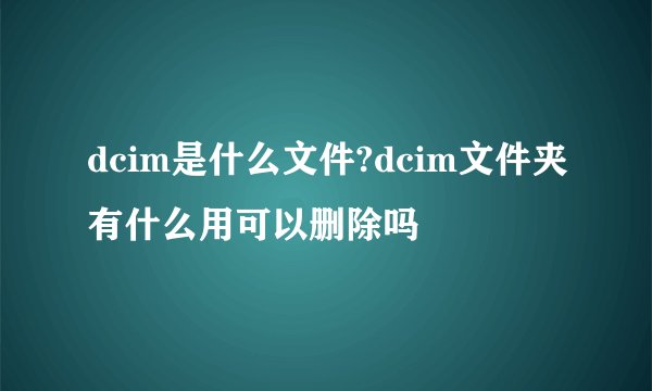 dcim是什么文件?dcim文件夹有什么用可以删除吗