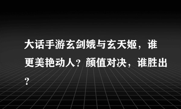大话手游玄剑娥与玄天姬，谁更美艳动人？颜值对决，谁胜出？