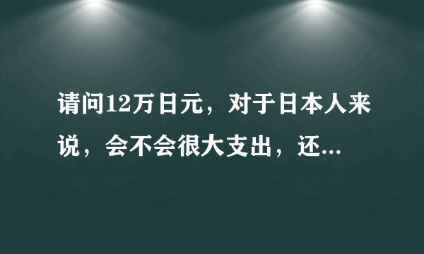 请问12万日元，对于日本人来说，会不会很大支出，还是小数目？12万在日本大概可干什么