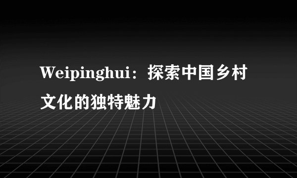 Weipinghui：探索中国乡村文化的独特魅力