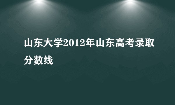 山东大学2012年山东高考录取分数线