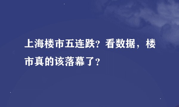 上海楼市五连跌？看数据，楼市真的该落幕了？