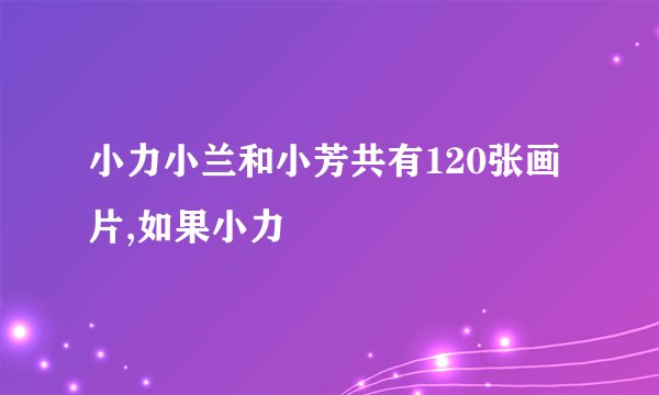 小力小兰和小芳共有120张画片,如果小力