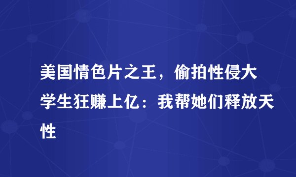 美国情色片之王，偷拍性侵大学生狂赚上亿：我帮她们释放天性