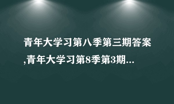 青年大学习第八季第三期答案,青年大学习第8季第3期知识答案汇总