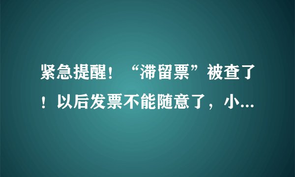 紧急提醒！“滞留票”被查了！以后发票不能随意了，小心大麻烦！