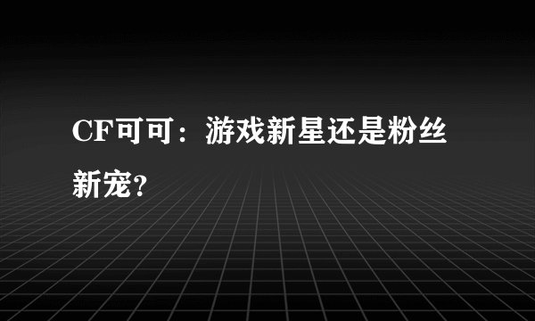 CF可可：游戏新星还是粉丝新宠？