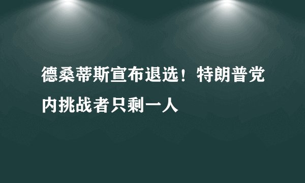 德桑蒂斯宣布退选！特朗普党内挑战者只剩一人