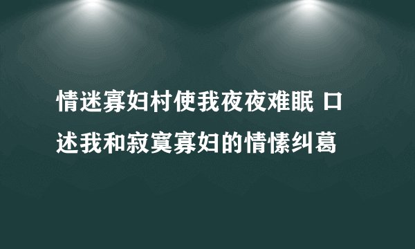 情迷寡妇村使我夜夜难眠 口述我和寂寞寡妇的情愫纠葛