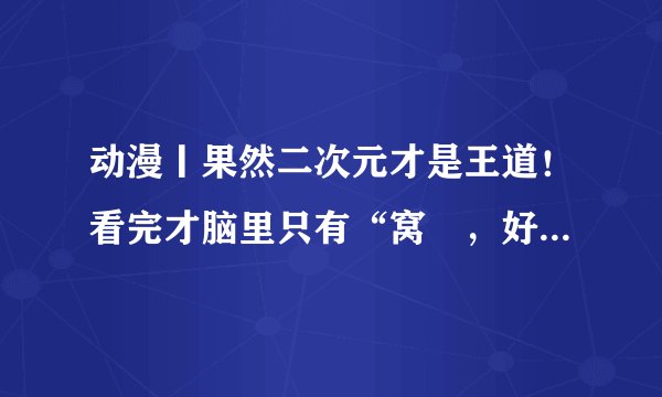 动漫丨果然二次元才是王道！看完才脑里只有“窝艸，好黄好暴力”