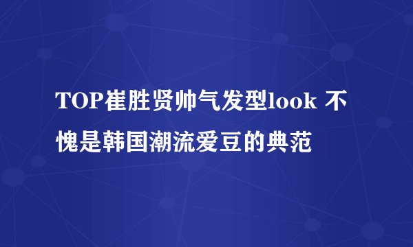 TOP崔胜贤帅气发型look 不愧是韩国潮流爱豆的典范