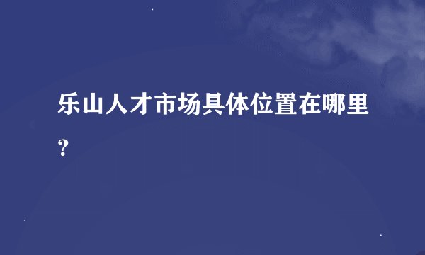 乐山人才市场具体位置在哪里？