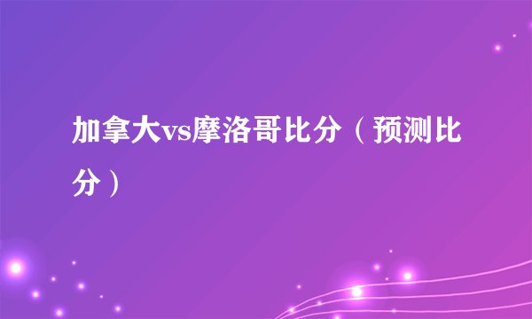 加拿大vs摩洛哥比分（预测比分）