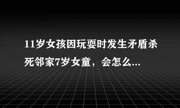 11岁女孩因玩耍时发生矛盾杀死邻家7岁女童，会怎么处罚这个女孩
