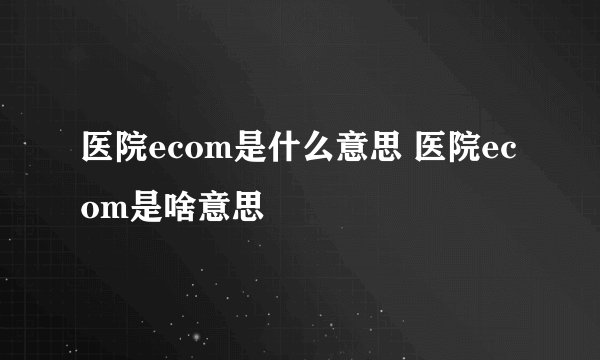 医院ecom是什么意思 医院ecom是啥意思