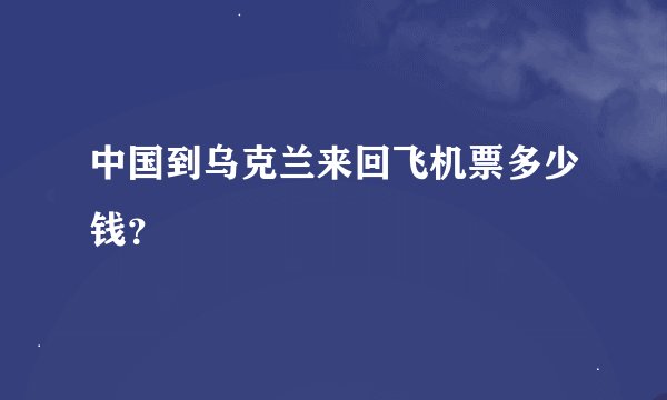 中国到乌克兰来回飞机票多少钱？