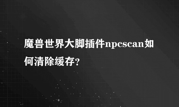 魔兽世界大脚插件npcscan如何清除缓存？