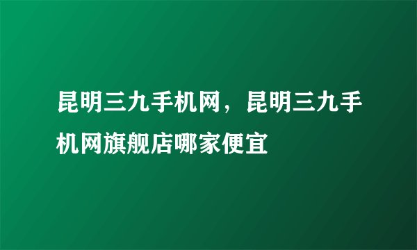 昆明三九手机网，昆明三九手机网旗舰店哪家便宜