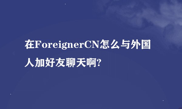 在ForeignerCN怎么与外国人加好友聊天啊?
