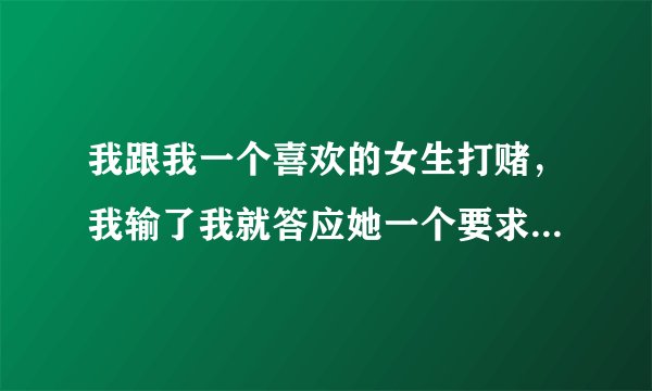 我跟我一个喜欢的女生打赌，我输了我就答应她一个要求。。我赢了她也答应我一个要求无论什么过分的要求都