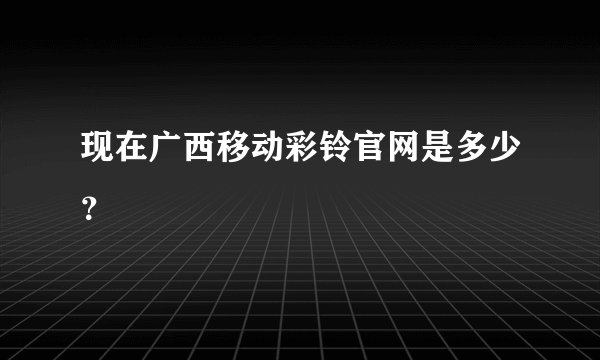 现在广西移动彩铃官网是多少？