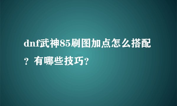 dnf武神85刷图加点怎么搭配？有哪些技巧？