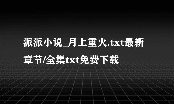 派派小说_月上重火.txt最新章节/全集txt免费下载