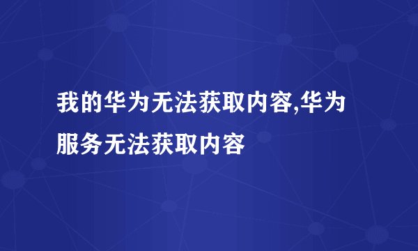 我的华为无法获取内容,华为服务无法获取内容