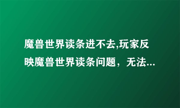 魔兽世界读条进不去,玩家反映魔兽世界读条问题，无法进入游戏