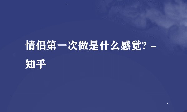 情侣第一次做是什么感觉? - 知乎