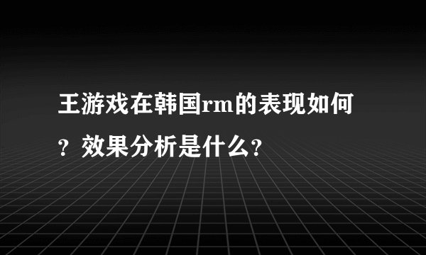 王游戏在韩国rm的表现如何？效果分析是什么？