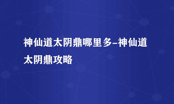 神仙道太阴鼎哪里多-神仙道太阴鼎攻略