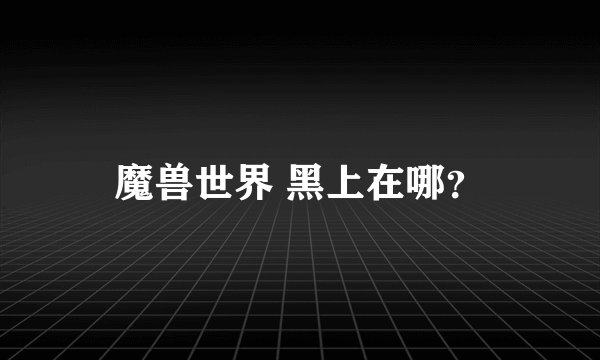 魔兽世界 黑上在哪？