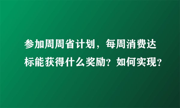 参加周周省计划，每周消费达标能获得什么奖励？如何实现？