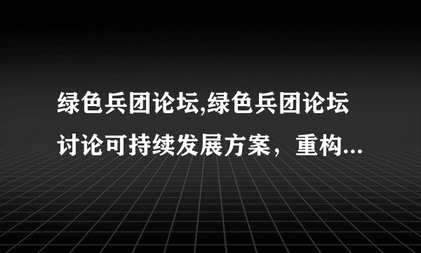 绿色兵团论坛,绿色兵团论坛讨论可持续发展方案，重构未来生态系统。