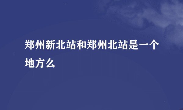 郑州新北站和郑州北站是一个地方么