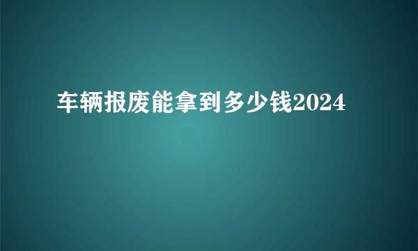 车辆报废能拿到多少钱2024