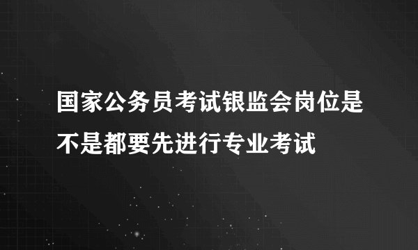 国家公务员考试银监会岗位是不是都要先进行专业考试