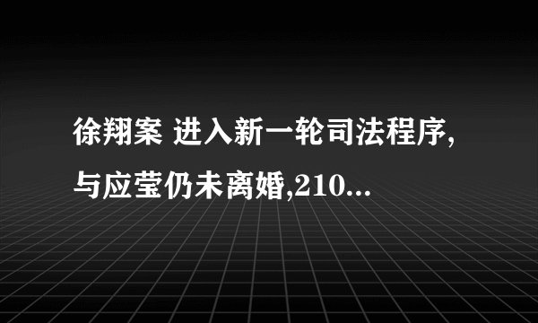 徐翔案 进入新一轮司法程序,与应莹仍未离婚,210 亿财产