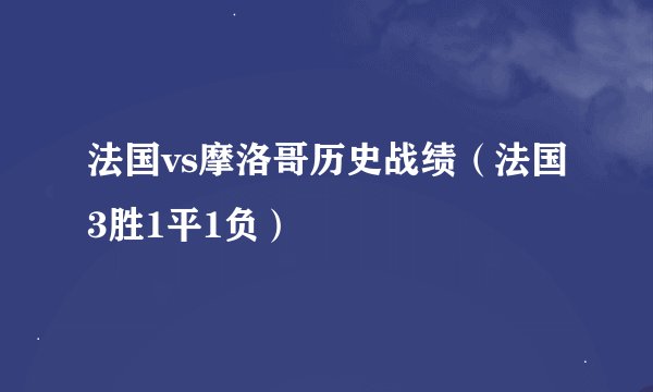 法国vs摩洛哥历史战绩（法国3胜1平1负）
