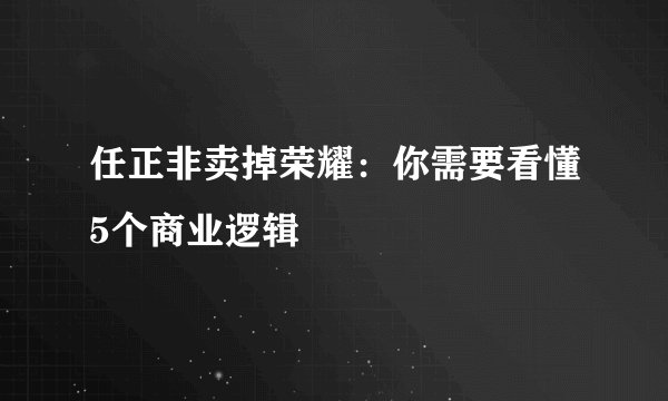 任正非卖掉荣耀:你需要看懂5个商业逻辑