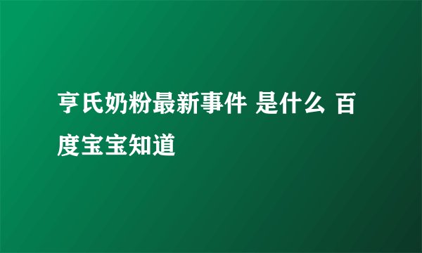 亨氏奶粉最新事件 是什么 百度宝宝知道
