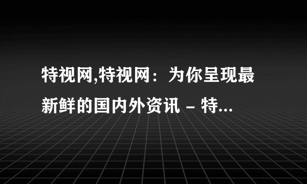 特视网,特视网：为你呈现最新鲜的国内外资讯 - 特视网：呈现全球最新鲜资讯