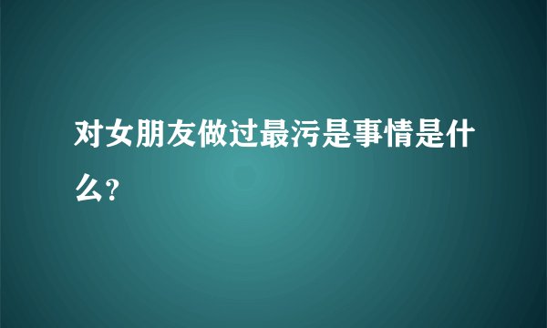 对女朋友做过最污是事情是什么？