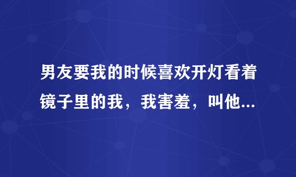 男友要我的时候喜欢开灯看着镜子里的我，我害羞，叫他别看，，不习惯怎么办啊救命